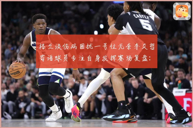 格兰谈伤病困扰一号位无奈李炎哲寄语球员专注自身发挥赛场复盘：最新赛事动态与深度分析