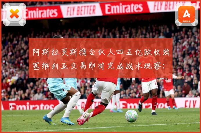 阿斯拉莫斯携合伙人四五亿欧收购塞维利亚交易即将完成战术观察：最新赛事动态与深度分析