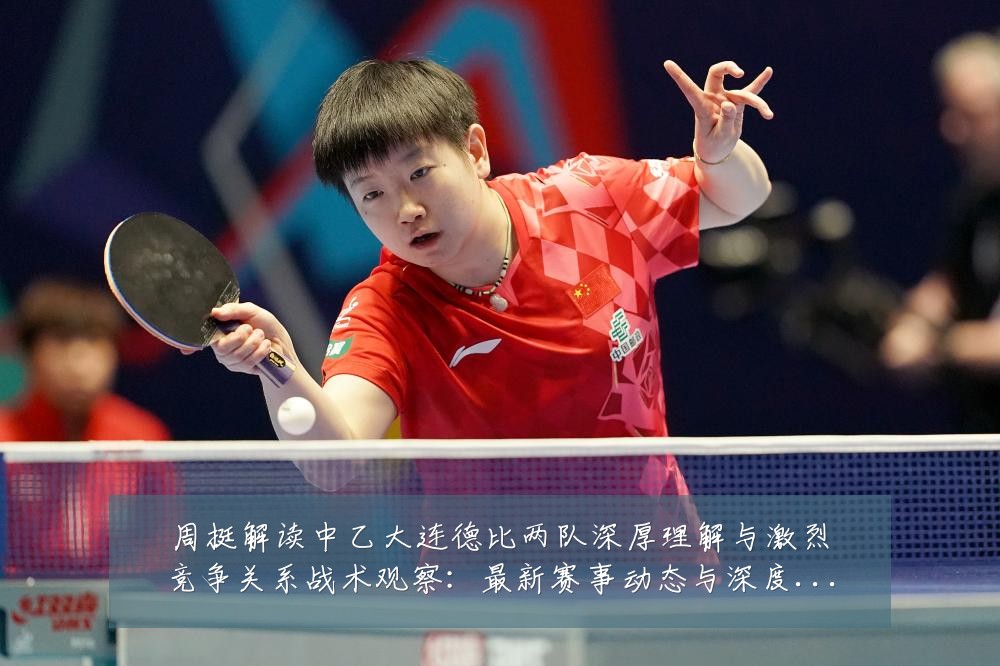 周挺解读中乙大连德比两队深厚理解与激烈竞争关系战术观察:最新赛事动态与深度分析