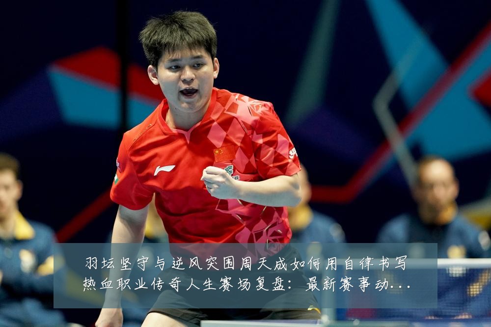 羽坛坚守与逆风突围周天成如何用自律书写热血职业传奇人生赛场复盘:最新赛事动态与深度分析